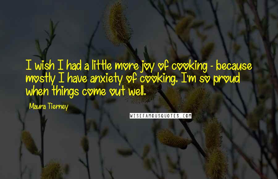 Maura Tierney Quotes: I wish I had a little more joy of cooking - because mostly I have anxiety of cooking. I'm so proud when things come out well.