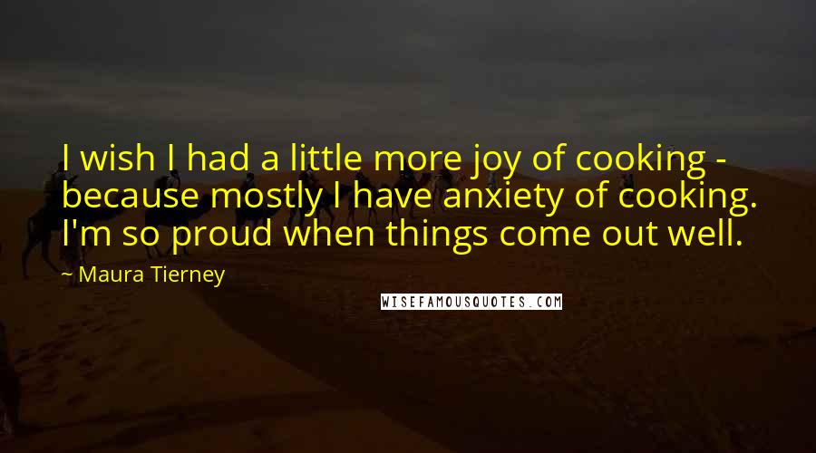 Maura Tierney Quotes: I wish I had a little more joy of cooking - because mostly I have anxiety of cooking. I'm so proud when things come out well.