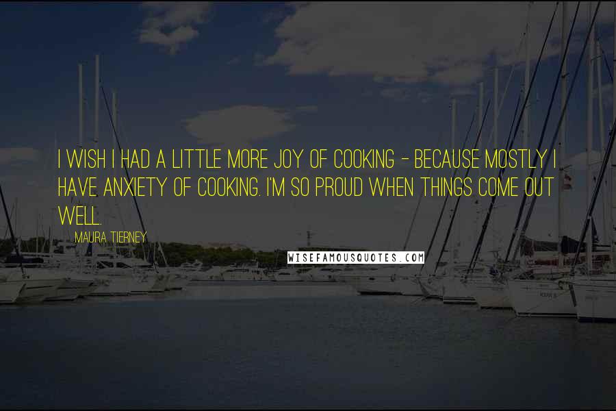 Maura Tierney Quotes: I wish I had a little more joy of cooking - because mostly I have anxiety of cooking. I'm so proud when things come out well.