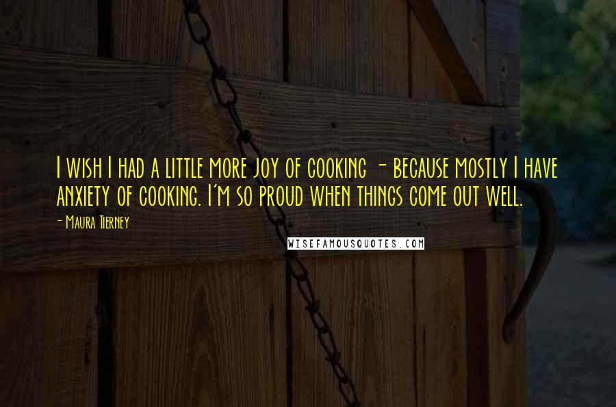 Maura Tierney Quotes: I wish I had a little more joy of cooking - because mostly I have anxiety of cooking. I'm so proud when things come out well.