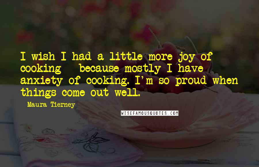 Maura Tierney Quotes: I wish I had a little more joy of cooking - because mostly I have anxiety of cooking. I'm so proud when things come out well.