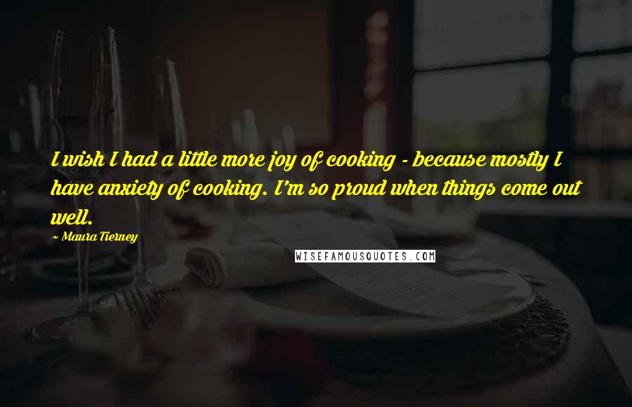 Maura Tierney Quotes: I wish I had a little more joy of cooking - because mostly I have anxiety of cooking. I'm so proud when things come out well.
