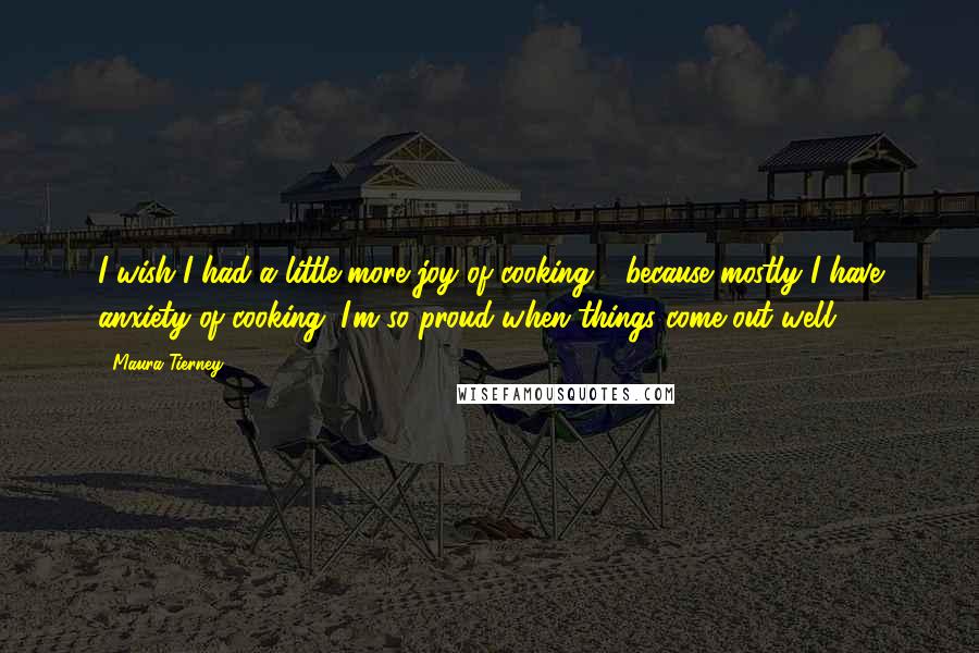 Maura Tierney Quotes: I wish I had a little more joy of cooking - because mostly I have anxiety of cooking. I'm so proud when things come out well.