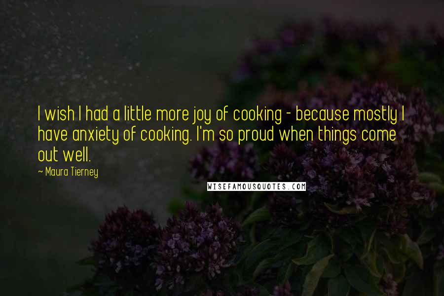 Maura Tierney Quotes: I wish I had a little more joy of cooking - because mostly I have anxiety of cooking. I'm so proud when things come out well.