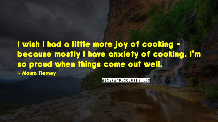Maura Tierney Quotes: I wish I had a little more joy of cooking - because mostly I have anxiety of cooking. I'm so proud when things come out well.