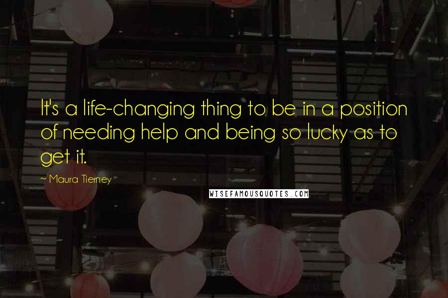 Maura Tierney Quotes: It's a life-changing thing to be in a position of needing help and being so lucky as to get it.