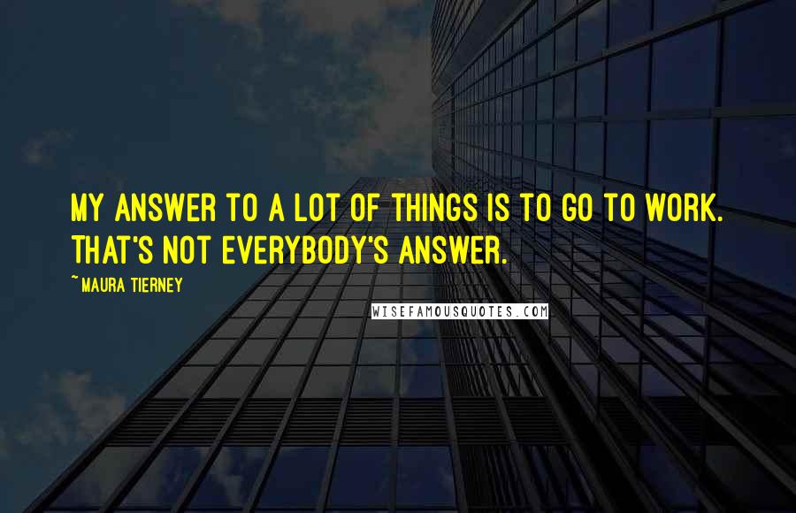 Maura Tierney Quotes: My answer to a lot of things is to go to work. That's not everybody's answer.