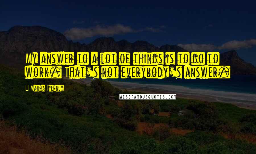 Maura Tierney Quotes: My answer to a lot of things is to go to work. That's not everybody's answer.