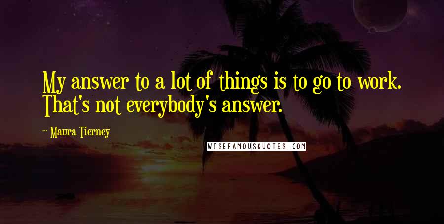 Maura Tierney Quotes: My answer to a lot of things is to go to work. That's not everybody's answer.