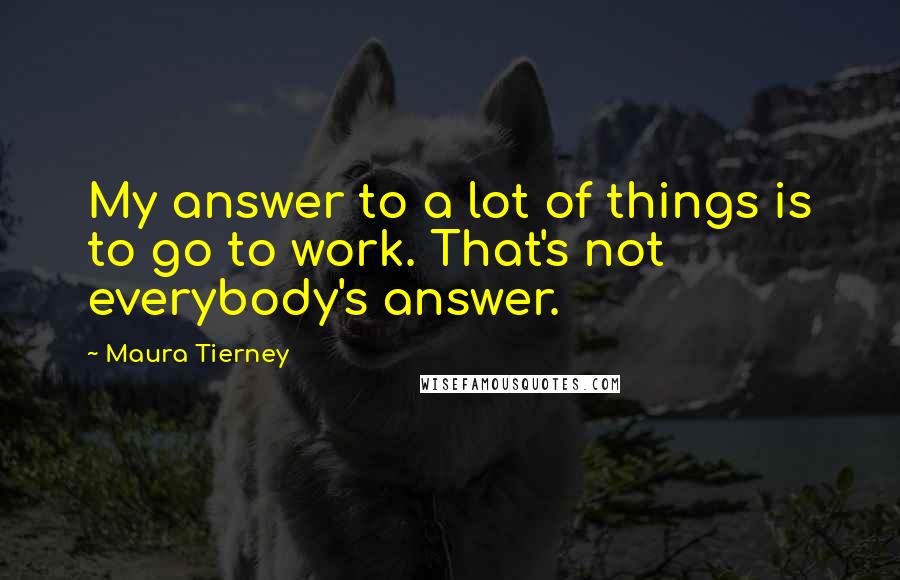 Maura Tierney Quotes: My answer to a lot of things is to go to work. That's not everybody's answer.