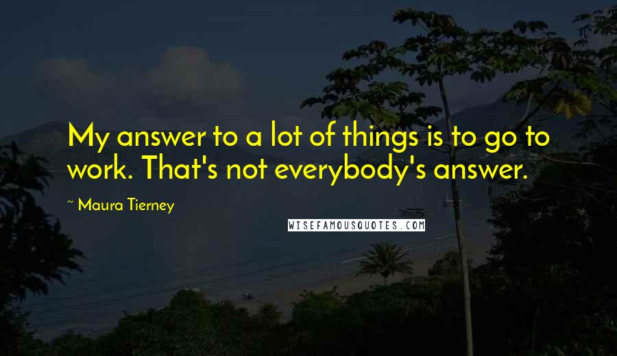 Maura Tierney Quotes: My answer to a lot of things is to go to work. That's not everybody's answer.