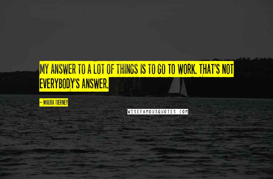 Maura Tierney Quotes: My answer to a lot of things is to go to work. That's not everybody's answer.