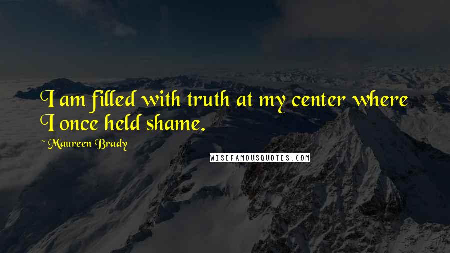 Maureen Brady Quotes: I am filled with truth at my center where I once held shame.