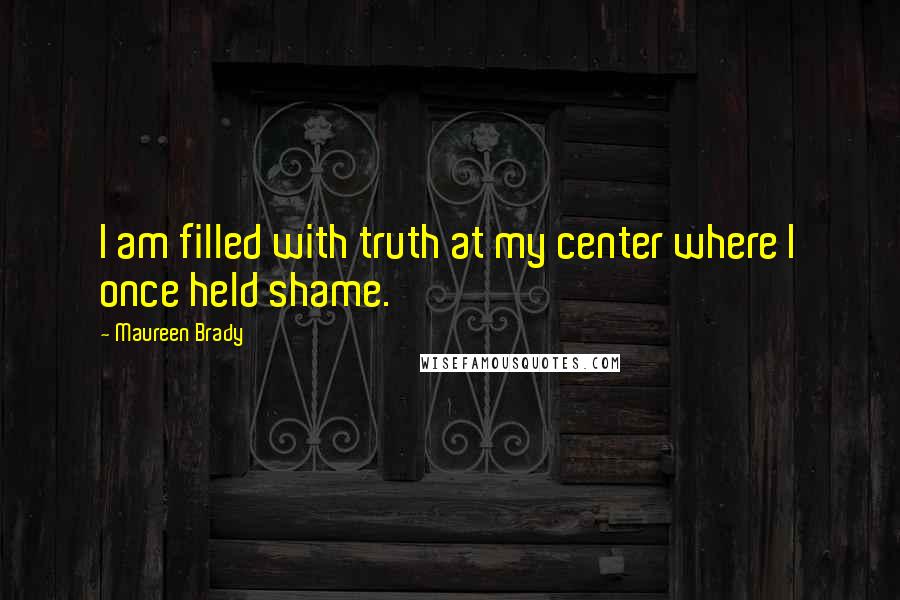 Maureen Brady Quotes: I am filled with truth at my center where I once held shame.