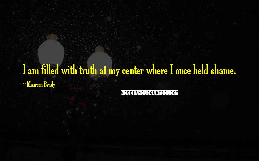 Maureen Brady Quotes: I am filled with truth at my center where I once held shame.