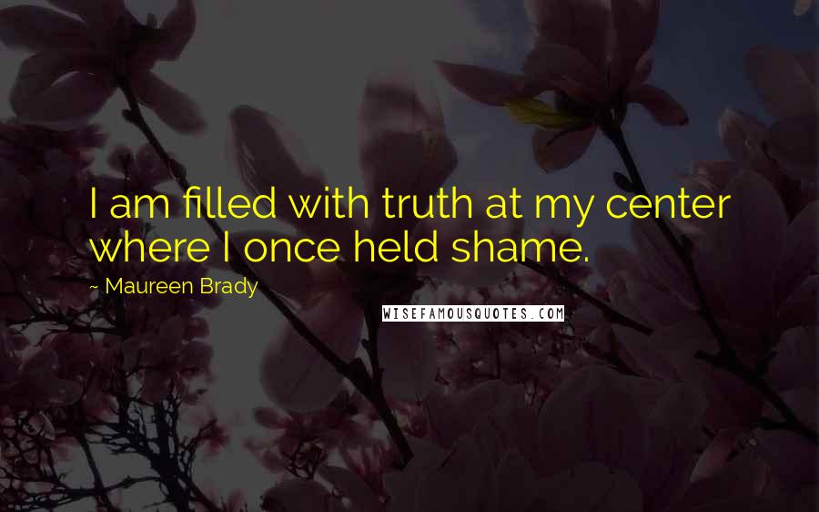 Maureen Brady Quotes: I am filled with truth at my center where I once held shame.