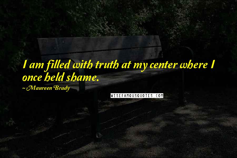 Maureen Brady Quotes: I am filled with truth at my center where I once held shame.