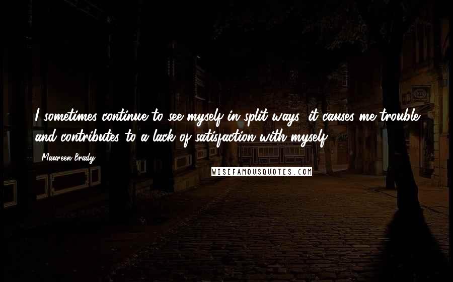 Maureen Brady Quotes: I sometimes continue to see myself in split ways; it causes me trouble and contributes to a lack of satisfaction with myself.