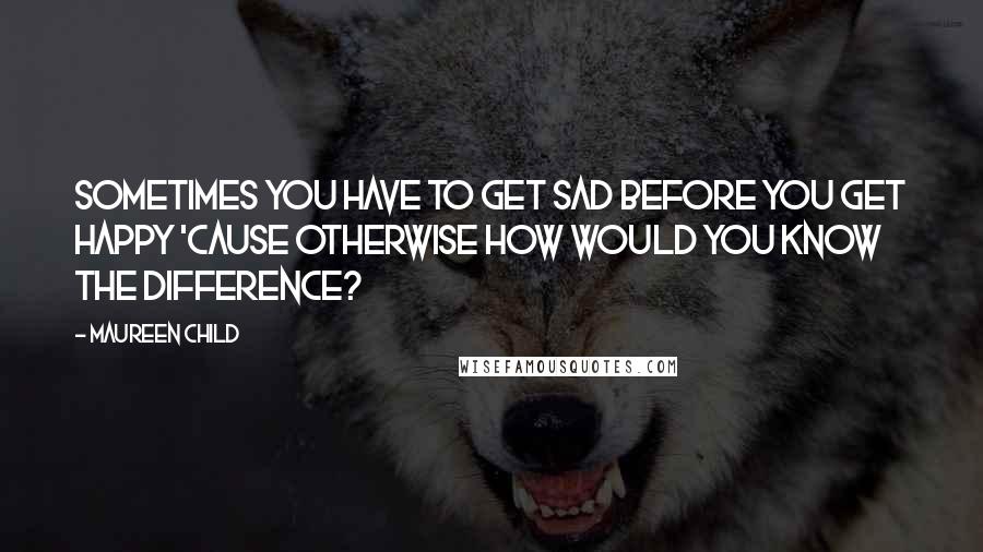 Maureen Child Quotes: Sometimes you have to get sad before you get happy 'cause otherwise how would you know the difference?