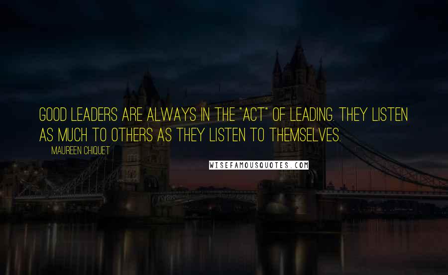 Maureen Chiquet Quotes: Good leaders are always in the "act" of leading. They listen as much to others as they listen to themselves.