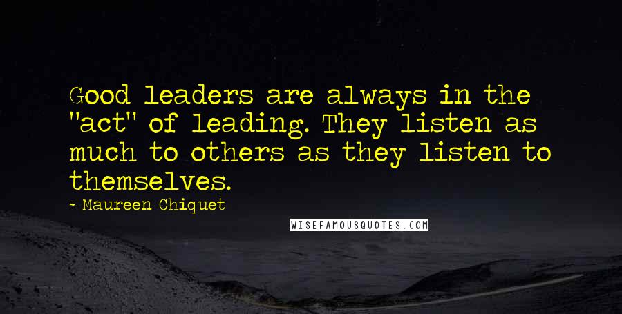 Maureen Chiquet Quotes: Good leaders are always in the "act" of leading. They listen as much to others as they listen to themselves.