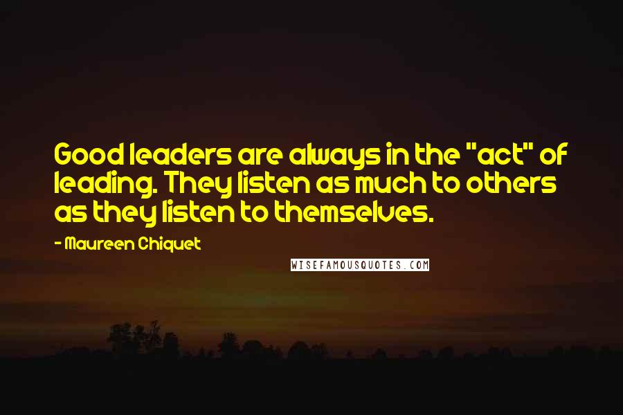 Maureen Chiquet Quotes: Good leaders are always in the "act" of leading. They listen as much to others as they listen to themselves.