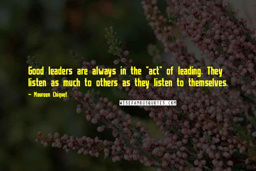 Maureen Chiquet Quotes: Good leaders are always in the "act" of leading. They listen as much to others as they listen to themselves.