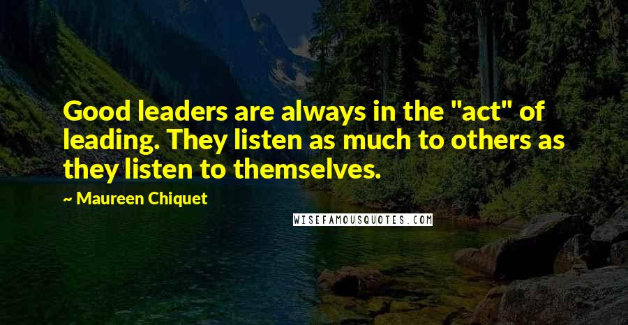 Maureen Chiquet Quotes: Good leaders are always in the "act" of leading. They listen as much to others as they listen to themselves.