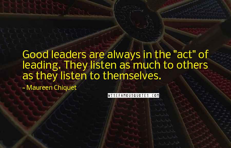Maureen Chiquet Quotes: Good leaders are always in the "act" of leading. They listen as much to others as they listen to themselves.