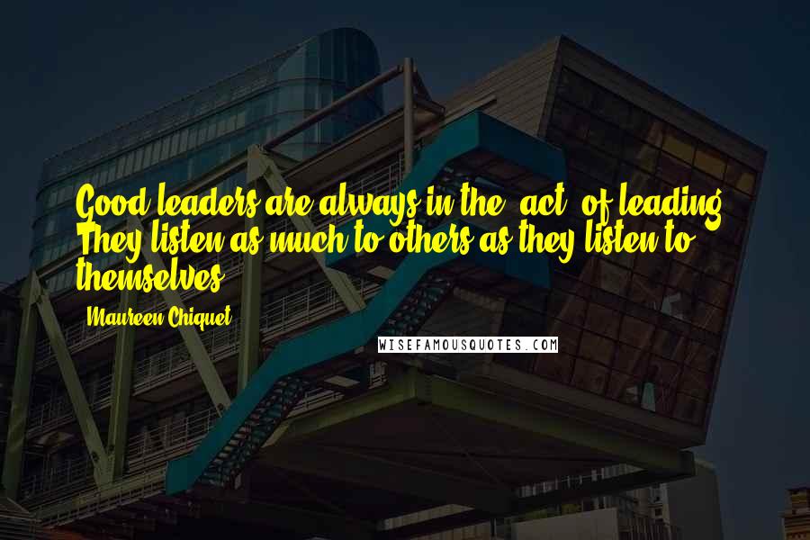 Maureen Chiquet Quotes: Good leaders are always in the "act" of leading. They listen as much to others as they listen to themselves.