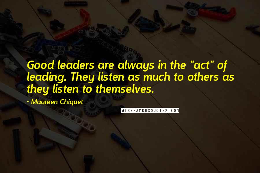 Maureen Chiquet Quotes: Good leaders are always in the "act" of leading. They listen as much to others as they listen to themselves.