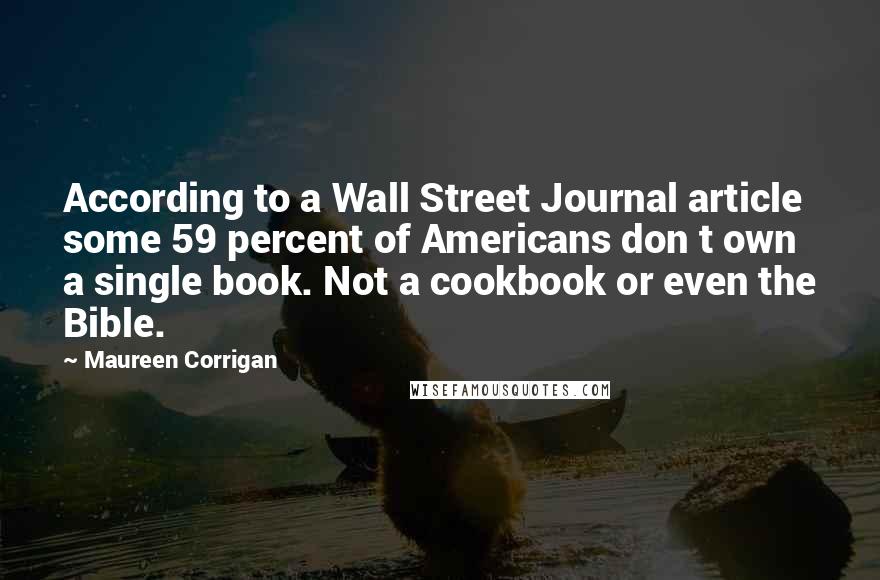 Maureen Corrigan Quotes: According to a Wall Street Journal article some 59 percent of Americans don t own a single book. Not a cookbook or even the Bible.