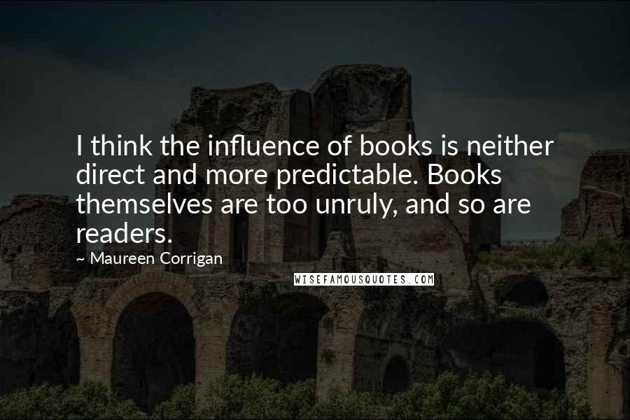 Maureen Corrigan Quotes: I think the influence of books is neither direct and more predictable. Books themselves are too unruly, and so are readers.