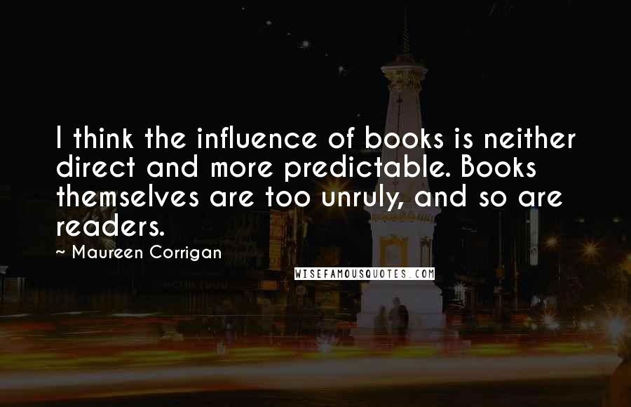 Maureen Corrigan Quotes: I think the influence of books is neither direct and more predictable. Books themselves are too unruly, and so are readers.