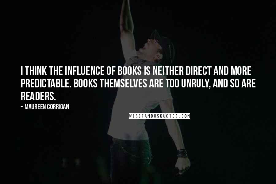 Maureen Corrigan Quotes: I think the influence of books is neither direct and more predictable. Books themselves are too unruly, and so are readers.