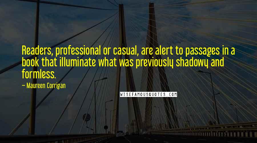 Maureen Corrigan Quotes: Readers, professional or casual, are alert to passages in a book that illuminate what was previously shadowy and formless.