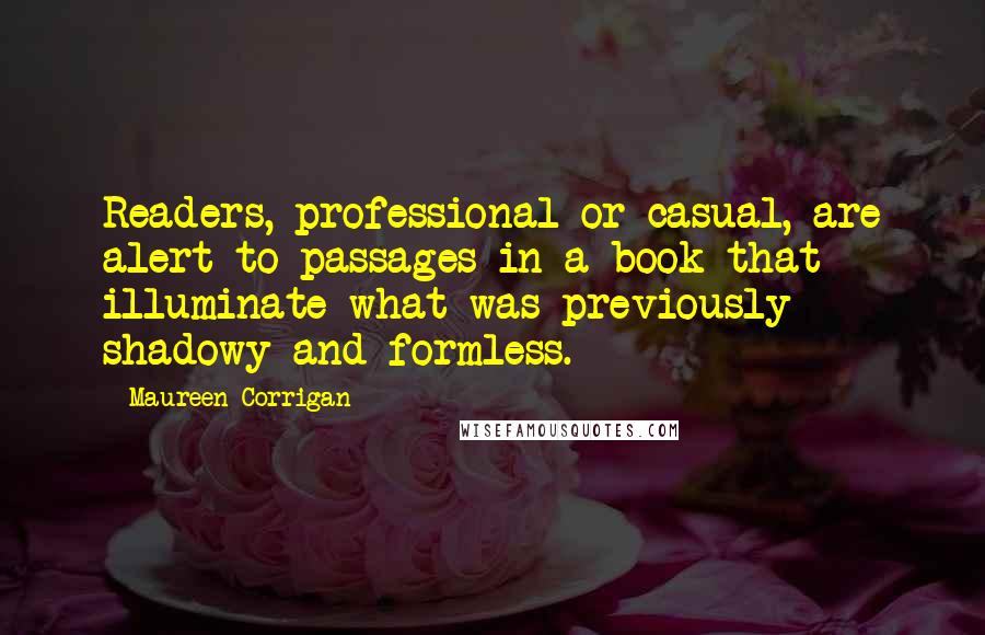 Maureen Corrigan Quotes: Readers, professional or casual, are alert to passages in a book that illuminate what was previously shadowy and formless.
