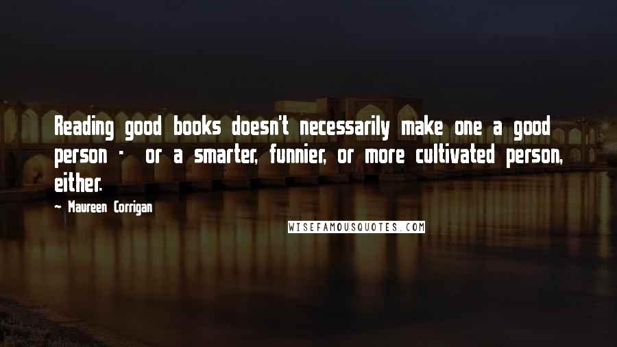 Maureen Corrigan Quotes: Reading good books doesn't necessarily make one a good person - or a smarter, funnier, or more cultivated person, either.