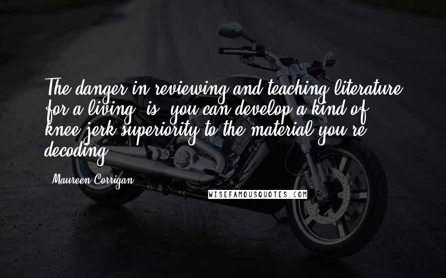 Maureen Corrigan Quotes: The danger in reviewing and teaching literature for a living (is) you can develop a kind of knee-jerk superiority to the material you're decoding