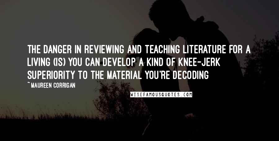 Maureen Corrigan Quotes: The danger in reviewing and teaching literature for a living (is) you can develop a kind of knee-jerk superiority to the material you're decoding