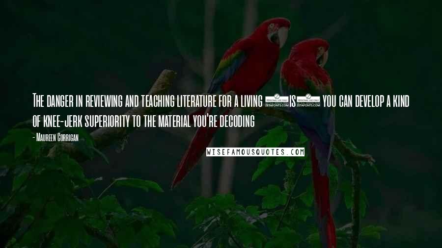 Maureen Corrigan Quotes: The danger in reviewing and teaching literature for a living (is) you can develop a kind of knee-jerk superiority to the material you're decoding