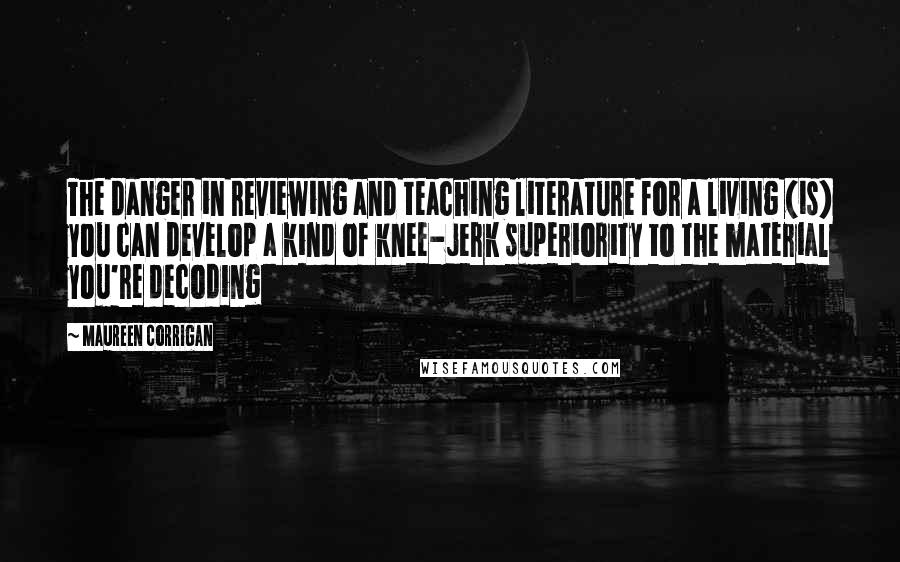 Maureen Corrigan Quotes: The danger in reviewing and teaching literature for a living (is) you can develop a kind of knee-jerk superiority to the material you're decoding