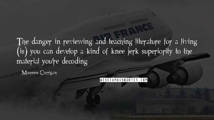 Maureen Corrigan Quotes: The danger in reviewing and teaching literature for a living (is) you can develop a kind of knee-jerk superiority to the material you're decoding