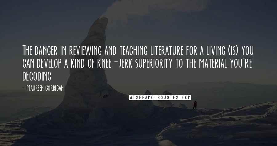 Maureen Corrigan Quotes: The danger in reviewing and teaching literature for a living (is) you can develop a kind of knee-jerk superiority to the material you're decoding