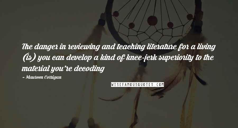 Maureen Corrigan Quotes: The danger in reviewing and teaching literature for a living (is) you can develop a kind of knee-jerk superiority to the material you're decoding