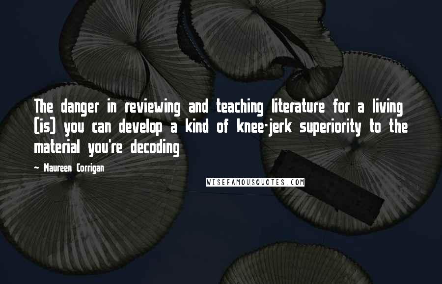 Maureen Corrigan Quotes: The danger in reviewing and teaching literature for a living (is) you can develop a kind of knee-jerk superiority to the material you're decoding