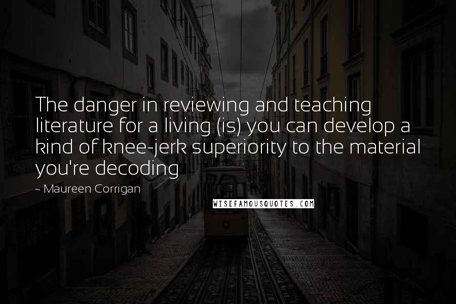 Maureen Corrigan Quotes: The danger in reviewing and teaching literature for a living (is) you can develop a kind of knee-jerk superiority to the material you're decoding