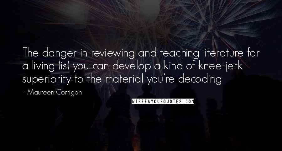Maureen Corrigan Quotes: The danger in reviewing and teaching literature for a living (is) you can develop a kind of knee-jerk superiority to the material you're decoding