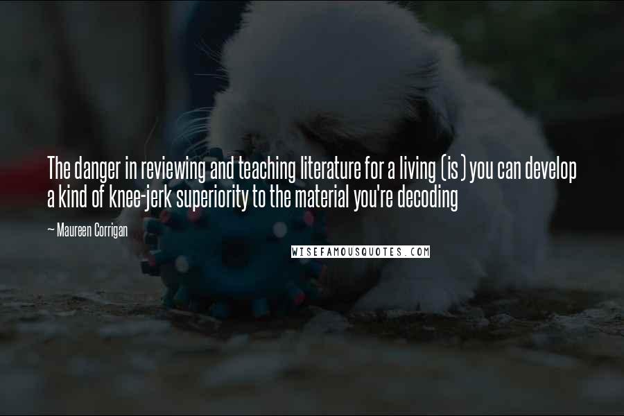 Maureen Corrigan Quotes: The danger in reviewing and teaching literature for a living (is) you can develop a kind of knee-jerk superiority to the material you're decoding