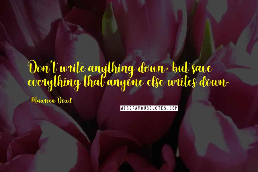 Maureen Dowd Quotes: Don't write anything down, but save everything that anyone else writes down.